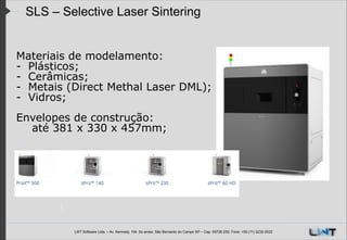 SLS – Selective Laser Sintering
Materiais de modelamento:
- Plásticos;
- Cerâmicas;
- Metais (Direct Methal Laser DML);
- Vidros;
!
Envelopes de construção:
até 381 x 330 x 457mm;

LWT Software Ltda. – Av. Kennedy, 164. 6o andar, São Bernardo do Campo SP – Cep: 09726-250, Fone: +55 (11) 3232-0532

 