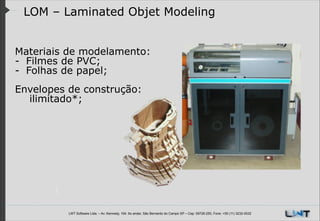 LOM – Laminated Objet Modeling
Materiais de modelamento:
- Filmes de PVC;
- Folhas de papel;
!
Envelopes de construção:
ilimitado*;

LWT Software Ltda. – Av. Kennedy, 164. 6o andar, São Bernardo do Campo SP – Cep: 09726-250, Fone: +55 (11) 3232-0532

 