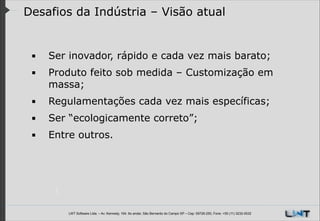 Desafios da Indústria – Visão atual

▪

Ser inovador, rápido e cada vez mais barato;

▪

Produto feito sob medida – Customização em
massa;

▪

Regulamentações cada vez mais específicas;

▪

Ser “ecologicamente correto”;

▪

Entre outros.

!
!
LWT Software Ltda. – Av. Kennedy, 164. 6o andar, São Bernardo do Campo SP – Cep: 09726-250, Fone: +55 (11) 3232-0532

 
