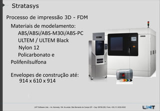Stratasys
Processo de impressão 3D - FDM
! Materiais	
  de	
  modelamento:	
  	
  

	
   ABS/ABSi/ABS-­‐M30i/ABS-­‐PC	
  
	
   ULTEM	
  /	
  ULTEM	
  Black
	
  	
  	
  	
  	
  	
  Nylon	
  12	
  
	
   Policarbonato	
  e	
  	
  
Polifenilsulfona	
  
!

Envelopes	
  de	
  construção	
  até:
	
   	
  914	
  x	
  610	
  x	
  914

LWT Software Ltda. – Av. Kennedy, 164. 6o andar, São Bernardo do Campo SP – Cep: 09726-250, Fone: +55 (11) 3232-0532

 