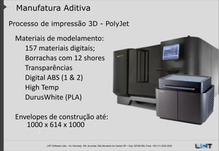 Manufatura Aditiva
Processo de impressão 3D - PolyJet
!

Materiais	
  de	
  modelamento:	
  	
  
	
   157	
  materiais	
  digitais;
	
   Borrachas	
  com	
  12	
  shores	
  
	
   Transparências
	
   Digital	
  ABS	
  (1	
  &	
  2)	
  
	
   High	
  Temp	
  
	
   DurusWhite	
  (PLA)
	
  	
  	
  	
  	
  	
  
Envelopes	
  de	
  construção	
  até:
	
   	
  1000	
  x	
  614	
  x	
  1000

LWT Software Ltda. – Av. Kennedy, 164. 6o andar, São Bernardo do Campo SP – Cep: 09726-250, Fone: +55 (11) 3232-0532

 