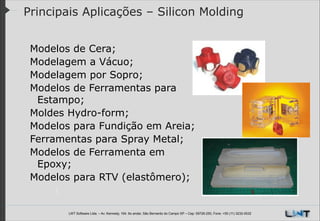 Principais Aplicações – Silicon Molding
Modelos de Cera;
Modelagem a Vácuo;
Modelagem por Sopro;
Modelos de Ferramentas para
Estampo;
Moldes Hydro-form;
Modelos para Fundição em Areia;
Ferramentas para Spray Metal;
Modelos de Ferramenta em
Epoxy;
Modelos para RTV (elastômero);

LWT Software Ltda. – Av. Kennedy, 164. 6o andar, São Bernardo do Campo SP – Cep: 09726-250, Fone: +55 (11) 3232-0532

 
