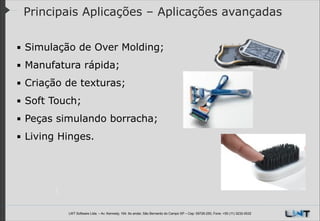 Principais Aplicações – Aplicações avançadas
▪ Simulação de Over Molding;
▪ Manufatura rápida;
▪ Criação de texturas;
▪ Soft Touch;
▪ Peças simulando borracha;
▪ Living Hinges.

LWT Software Ltda. – Av. Kennedy, 164. 6o andar, São Bernardo do Campo SP – Cep: 09726-250, Fone: +55 (11) 3232-0532

 