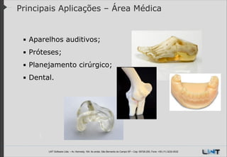 Principais Aplicações – Área Médica

▪ Aparelhos auditivos;
▪ Próteses;
▪ Planejamento cirúrgico;
▪ Dental.

LWT Software Ltda. – Av. Kennedy, 164. 6o andar, São Bernardo do Campo SP – Cep: 09726-250, Fone: +55 (11) 3232-0532

 