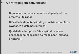 A prototipagem convencional

Demandam semanas ou meses dependendo do
processo utilizado;
Dificuldade de obtenção de geometrias complexas,
cavidades e detalhes internos;
Qualidade e tempo de fabricação do modelo
dependem da habilidade do modelador (método
artesanal);

LWT Software Ltda. – Av. Kennedy, 164. 6o andar, São Bernardo do Campo SP – Cep: 09726-250, Fone: +55 (11) 3232-0532

 