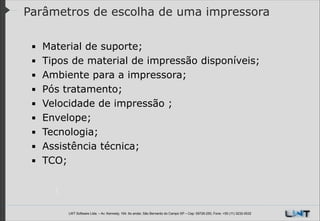 Parâmetros de escolha de uma impressora
▪
▪
▪
▪
▪
▪
▪
▪
▪

!
!
!

Material de suporte;
Tipos de material de impressão disponíveis;
Ambiente para a impressora;
Pós tratamento;
Velocidade de impressão ;
Envelope;
Tecnologia;
Assistência técnica;
TCO;
!

LWT Software Ltda. – Av. Kennedy, 164. 6o andar, São Bernardo do Campo SP – Cep: 09726-250, Fone: +55 (11) 3232-0532

 