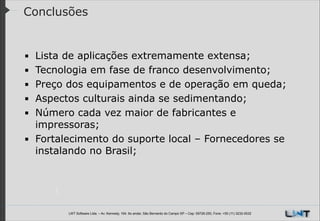 Conclusões

Lista de aplicações extremamente extensa;
Tecnologia em fase de franco desenvolvimento;
Preço dos equipamentos e de operação em queda;
Aspectos culturais ainda se sedimentando;
Número cada vez maior de fabricantes e
impressoras;
▪ Fortalecimento do suporte local – Fornecedores se
instalando no Brasil;
!
!
!
!
▪
▪
▪
▪
▪

LWT Software Ltda. – Av. Kennedy, 164. 6o andar, São Bernardo do Campo SP – Cep: 09726-250, Fone: +55 (11) 3232-0532

 