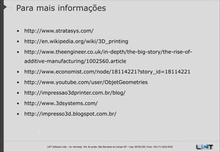 Para mais informações
▪ http://www.stratasys.com/
▪ http://en.wikipedia.org/wiki/3D_printing
▪ http://www.theengineer.co.uk/in-depth/the-big-story/the-rise-ofadditive-manufacturing/1002560.article
▪ http://www.economist.com/node/18114221?story_id=18114221
▪ http://www.youtube.com/user/ObjetGeometries
▪ http://impressao3dprinter.com.br/blog/
▪ http://www.3dsystems.com/
▪ http://impresso3d.blogspot.com.br/

LWT Software Ltda. – Av. Kennedy, 164. 6o andar, São Bernardo do Campo SP – Cep: 09726-250, Fone: +55 (11) 3232-0532

 