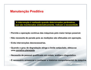 A intervenção é realizada quando determinados parâmetros,
que são monitorados sistematicamente, indicam a necessidade.
• Permite a operação contínua das máquinas pelo maior tempo possível.
• Não necessita de parada pois as medições são efetuadas em operação.
• Evita intervenções desnecessárias.
• Quando o grau de degradação atinge o limite estipulado, efetua-se
uma corretiva planejada.
• Necessita de pessoal qualificado em coleta, análise e diagnóstico.
• É necessário armazenar e conhecer o histórico comportamental da máquina.
Manutenção Preditiva
 