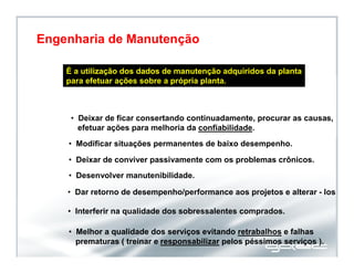 É a utilização dos dados de manutenção adquiridos da planta
para efetuar ações sobre a própria planta.
• Melhor a qualidade dos serviços evitando retrabalhos e falhas
prematuras ( treinar e responsabilizar pelos péssimos serviços ).
• Deixar de ficar consertando continuadamente, procurar as causas,
efetuar ações para melhoria da confiabilidade.
• Modificar situações permanentes de baixo desempenho.
• Deixar de conviver passivamente com os problemas crônicos.
• Desenvolver manutenibilidade.
• Dar retorno de desempenho/performance aos projetos e alterar - los .
• Interferir na qualidade dos sobressalentes comprados.
Engenharia de Manutenção
 