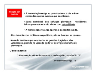 Reação por
instinto
• Convivência com problemas repetitivos, não se buscam as causas.
• Baixa qualidade dos serviços provocam retrabalhos,
falhas prematuras e são vistas com naturalidade.
• A manutenção valoriza apenas o consertar rápido.
• A manutenção reage ao que acontece, o dia a dia é
comandado pelos eventos que acontecem.
• Atos de heroísmo para consertar as grandes tragédias são
valorizados, quando na verdade pode ter ocorrido uma falha de
prevenção.
“ Manutenção eficaz é consertar o mais rápido possível ! ! ! !”
O que se pensa :
(Pensamento antigo ! ! !)
 