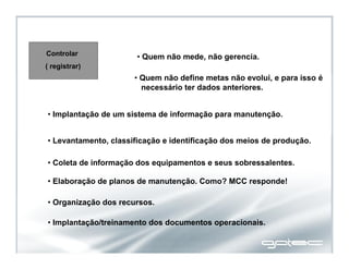 Controlar
( registrar)
• Quem não mede, não gerencia.
• Quem não define metas não evolui, e para isso é
necessário ter dados anteriores.
• Levantamento, classificação e identificação dos meios de produção.
• Coleta de informação dos equipamentos e seus sobressalentes.
• Elaboração de planos de manutenção. Como? MCC responde!
• Organização dos recursos.
• Implantação/treinamento dos documentos operacionais.
• Implantação de um sistema de informação para manutenção.
 