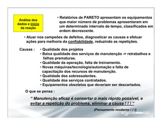 Análise dos
dados e início
da reação
• Relatórios de PARETO apresentam os equipamentos
que maior número de problemas apresentaram em
um determinado intervalo de tempo, classificados em
ordem decrescente.
• Atuar nos campeões de defeitos, diagnosticar as causas e efetuar
ações para melhoria da confiabilidade, reduzindo as repetições.
Causas : • Qualidade dos projetos
• Baixa qualidade dos serviços de manutenção -> retrabalhos e
falhas prematuras.
• Qualidade da operação, falta de treinamento.
• Novas máquinas/tecnologia/automação e falta de
capacitação dos recursos de manutenção.
• Qualidade dos sobressalentes.
• Qualidade dos serviços contratados.
• Equipamentos obsoletos que deveriam ser descartados.
“ Manutenção eficaz é consertar o mais rápido possível, e
evitar a repetição do problema, eliminar a causa ! ! ! “
O que se pensa :
(Pensamento moderno ! ! !)
 