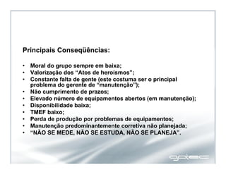 Principais Conseqüências:
• Moral do grupo sempre em baixa;
• Valorização dos “Atos de heroísmos”;
• Constante falta de gente (este costuma ser o principal
problema do gerente de “manutenção”);
• Não cumprimento de prazos;
• Elevado número de equipamentos abertos (em manutenção);
• Disponibilidade baixa;
• TMEF baixo;
• Perda de produção por problemas de equipamentos;
• Manutenção predominantemente corretiva não planejada;
• “NÃO SE MEDE, NÃO SE ESTUDA, NÃO SE PLANEJA”.
 