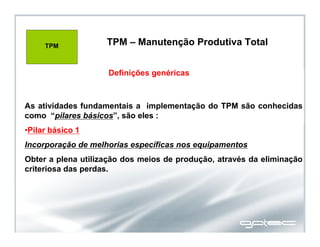 TPM – Manutenção Produtiva Total
TPM
As atividades fundamentais a implementação do TPM são conhecidas
como “pilares básicos”, são eles :
•Pilar básico 1
Incorporação de melhorias específicas nos equipamentos
Obter a plena utilização dos meios de produção, através da eliminação
criteriosa das perdas.
Definições genéricas
TPM – Manutenção Produtiva Total
 