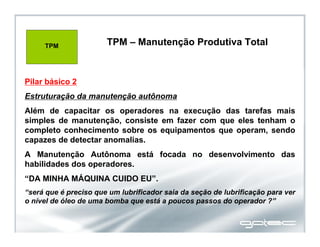 TPM – Manutenção Produtiva Total
Pilar básico 2
Estruturação da manutenção autônoma
Além de capacitar os operadores na execução das tarefas mais
simples de manutenção, consiste em fazer com que eles tenham o
completo conhecimento sobre os equipamentos que operam, sendo
capazes de detectar anomalias.
A Manutenção Autônoma está focada no desenvolvimento das
habilidades dos operadores.
“DA MINHA MÁQUINA CUIDO EU”.
“será que é preciso que um lubrificador saia da seção de lubrificação para ver
o nível de óleo de uma bomba que está a poucos passos do operador ?”
TPM TPM – Manutenção Produtiva Total
 
