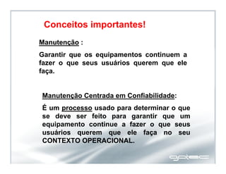 Manutenção :
Garantir que os equipamentos continuem a
fazer o que seus usuários querem que ele
faça.
Manutenção Centrada em Confiabilidade:
É um processo usado para determinar o que
se deve ser feito para garantir que um
equipamento continue a fazer o que seus
usuários querem que ele faça no seu
CONTEXTO OPERACIONAL.
Conceitos importantes!
 