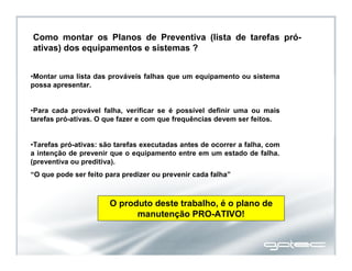Como montar os Planos de Preventiva (lista de tarefas pró-
ativas) dos equipamentos e sistemas ?
•Montar uma lista das prováveis falhas que um equipamento ou sistema
possa apresentar.
•Para cada provável falha, verificar se é possível definir uma ou mais
tarefas pró-ativas. O que fazer e com que frequências devem ser feitos.
•Tarefas pró-ativas: são tarefas executadas antes de ocorrer a falha, com
a intenção de prevenir que o equipamento entre em um estado de falha.
(preventiva ou preditiva).
“O que pode ser feito para predizer ou prevenir cada falha”
O produto deste trabalho, é o plano de
manutenção PRO-ATIVO!
 