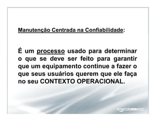 Manutenção Centrada na Confiabilidade:
É um processo usado para determinar
o que se deve ser feito para garantir
que um equipamento continue a fazer o
que seus usuários querem que ele faça
no seu CONTEXTO OPERACIONAL.
 
