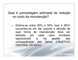 Qual é porcentagem estimada de redução
no custo da manutenção?
– Estima-se entre 20% e 50% mas a MCC
concentra-se em dar suporte a decisão de
qual forma de manutenção deve ser
adotado em cada caso (contexto
operacional) e na gestão das
consequências das falhas (OBJETIVO
CENTRAL DA MCC).
 