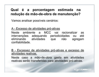 Qual é a porcentagem estimada na
redução da mão-de-obra de manutenção?
Vamos analisar possíveis cenários:
A - Excesso de atividades pró-ativas
Neste ambiente a MCC vai racionalizar as
intervenções adequando periodicidades ou até
eliminando atividades que não agregam
confiabilidade.
B - Escassez de atividades pró-ativas e excesso de
atividades reativas.
Neste caso a mão-de-obra gasta em atividades
reativas serão transferidas para atividades pró-ativas.
 