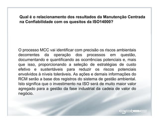 Qual é o relacionamento dos resultados da Manutenção Centrada
na Confiabilidade com os quesitos da ISO14000?
O processo MCC vai identificar com precisão os riscos ambientais
decorrentes da operação dos processos em questão,
documentando e quantificando as ocorrências potenciais e, mais
que isso, proporcionando a seleção de estratégias de custo
efetivo e sustentáveis para reduzir os riscos potenciais
envolvidos à níveis toleráveis. As ações e demais informações do
RCM serão a base dos registros do sistema de gestão ambiental.
Isto significa que o investimento na ISO será de muito maior valor
agregado para a gestão da fase industrial da cadeia de valor do
negócio.
 