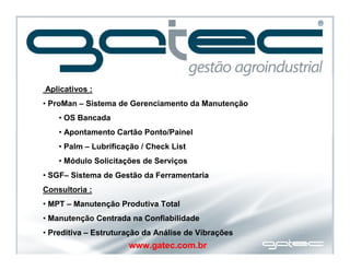www.gatec.com.br
Aplicativos :
• ProMan – Sistema de Gerenciamento da Manutenção
• OS Bancada
• Apontamento Cartão Ponto/Painel
• Palm – Lubrificação / Check List
• Módulo Solicitações de Serviços
• SGF– Sistema de Gestão da Ferramentaria
Consultoria :
• MPT – Manutenção Produtiva Total
• Manutenção Centrada na Confiabilidade
• Preditiva – Estruturação da Análise de Vibrações
 