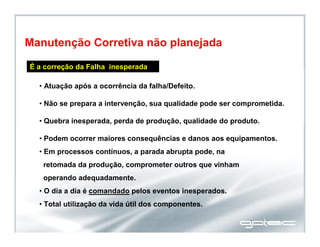 É a correção da Falha inesperada
• Atuação após a ocorrência da falha/Defeito.
• Não se prepara a intervenção, sua qualidade pode ser comprometida.
• Quebra inesperada, perda de produção, qualidade do produto.
• Podem ocorrer maiores consequências e danos aos equipamentos.
• Em processos contínuos, a parada abrupta pode, na
retomada da produção, comprometer outros que vinham
operando adequadamente.
• O dia a dia é comandado pelos eventos inesperados.
• Total utilização da vida útil dos componentes.
Manutenção Corretiva não planejada
 