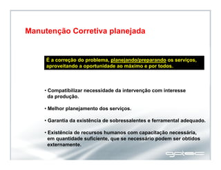 É a correção do problema, planejando/preparando os serviços,
aproveitando a oportunidade ao máximo e por todos.
• Compatibilizar necessidade da intervenção com interesse
da produção.
• Melhor planejamento dos serviços.
• Garantia da existência de sobressalentes e ferramental adequado.
• Existência de recursos humanos com capacitação necessária,
em quantidade suficiente, que se necessário podem ser obtidos
externamente.
Manutenção Corretiva planejada
 