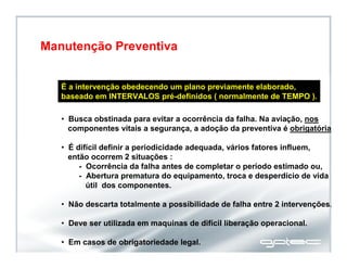 É a intervenção obedecendo um plano previamente elaborado,
baseado em INTERVALOS pré-definidos ( normalmente de TEMPO ).
• Busca obstinada para evitar a ocorrência da falha. Na aviação, nos
componentes vitais a segurança, a adoção da preventiva é obrigatória.
• É difícil definir a periodicidade adequada, vários fatores influem,
então ocorrem 2 situações :
- Ocorrência da falha antes de completar o período estimado ou,
- Abertura prematura do equipamento, troca e desperdício de vida
útil dos componentes.
• Não descarta totalmente a possibilidade de falha entre 2 intervenções.
• Deve ser utilizada em maquinas de difícil liberação operacional.
• Em casos de obrigatoriedade legal.
Manutenção Preventiva
 