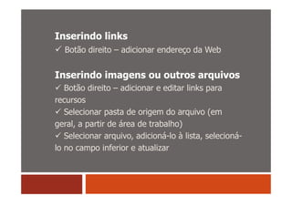 Inserindo links
  Botão direito – adicionar endereço da Web


Inserindo imagens ou outros arquivos
   Botão direito – adicionar e editar links para
recursos
   Selecionar pasta de origem do arquivo (em
geral, a partir de área de trabalho)
   Selecionar arquivo, adicioná-lo à lista, selecioná-
lo no campo inferior e atualizar
 