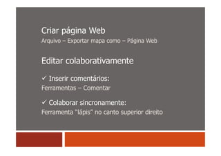 Criar página Web
Arquivo – Exportar mapa como – Página Web


Editar colaborativamente

  Inserir comentários:
Ferramentas – Comentar

  Colaborar sincronamente:
Ferramenta “lápis” no canto superior direito
 