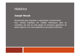Histórico
Joseph Novak

Ferramenta para organizar e representar conhecimento.
Eixo vertical expressa um modelo hierárquico para os
conceitos, em que os mais gerais ou inclusivos aparecem na
parte superior e os mais específicos nas partes inferiores.
 