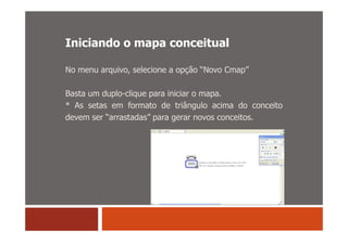 Iniciando o mapa conceitual

No menu arquivo, selecione a opção “Novo Cmap”

Basta um duplo-clique para iniciar o mapa.
* As setas em formato de triângulo acima do conceito
devem ser “arrastadas” para gerar novos conceitos.
 