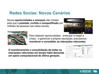 Redes Socias: Novos Cenários
Novas oportunidades e ameaças são criadas
pelo que é postado, curtido e compartilhado por
milhões de pessoas nas redes sociais.
Para detectar oportunidades, antecipar e reagir a
crises, e gerenciar a própria reputação, precisamos
monitorar e consolidar as interações relevantes.
O monitoramento e consolidação de todas as
interações relevantes em tempo hábil demanda
um apoio computacional de última geração.
 