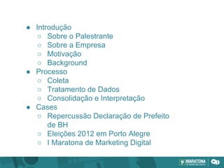 ● Introdução
○ Sobre o Palestrante
○ Sobre a Empresa
○ Motivação
○ Background
● Processo
○ Coleta
○ Tratamento de Dados
○ Consolidação e Interpretação
● Cases
○ Repercussão Declaração de Prefeito
de BH
○ Eleições 2012 em Porto Alegre
○ I Maratona de Marketing Digital
 