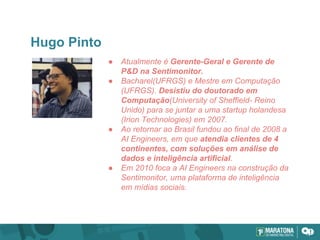 Hugo Pinto
● Atualmente é Gerente-Geral e Gerente de
P&D na Sentimonitor.
● Bacharel(UFRGS) e Mestre em Computação
(UFRGS). Desistiu do doutorado em
Computação(University of Sheffield- Reino
Unido) para se juntar a uma startup holandesa
(Irion Technologies) em 2007.
● Ao retornar ao Brasil fundou ao final de 2008 a
AI Engineers, em que atendia clientes de 4
continentes, com soluções em análise de
dados e inteligência artificial.
● Em 2010 foca a AI Engineers na construção da
Sentimonitor, uma plataforma de inteligência
em mídias sociais.
 
