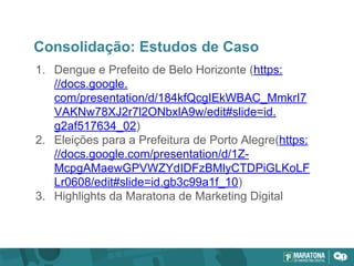 Consolidação: Estudos de Caso
1. Dengue e Prefeito de Belo Horizonte (https:
//docs.google.
com/presentation/d/184kfQcgIEkWBAC_MmkrI7
VAKNw78XJ2r7l2ONbxlA9w/edit#slide=id.
g2af517634_02)
2. Eleições para a Prefeitura de Porto Alegre(https:
//docs.google.com/presentation/d/1Z-
McpgAMaewGPVWZYdIDFzBMlyCTDPiGLKoLF
Lr0608/edit#slide=id.gb3c99a1f_10)
3. Highlights da Maratona de Marketing Digital
 