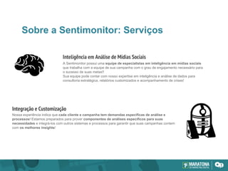 Sobre a Sentimonitor: Serviços
A Sentimonitor possui uma equipe de especialistas em inteligência em mídias sociais
que trabalha com a equipe de sua campanha com o grau de engajamento necessário para
o sucesso de suas metas!!
Sua equipe pode contar com nosso expertise em inteligência e análise de dados para
consultoria estratégica, relatórios customizados e acompanhamento de crises!
Nossa experiência indica que cada cliente e campanha tem demandas específicas de análise e
processos! Estamos preparados para prover componentes de análises específicos para suas
necessidades e integrá-los com outros sistemas e processos para garantir que suas campanhas contem
com os melhores insights!
Inteligência em Análise de Mídias Sociais
Integração e Customização
 