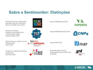 Sobre a Sentimonitor: Distinções
Selecionada para o Spin Forum da
RedEmprendia
Madri, 2012
Finalista no La Red Innova Startup
Competition,
São Paulo, 2012
Apoio CNPQ-RHAE 2012-2014
Apoio FINEP 2010
Graduados pelo Centro de
Empreendimentos em Informática
da UFRGS
Uma das 12 startups
Brasileiras selecionadas para
o Web Summit's Alpha
Startups, Dublin, 2013
Apoio FAPERGS 2013-2015Uma das 21 startups selecionadas
pela ABS e Apex para a Brazilian
Mission to SXSW, Austin, 2014
 