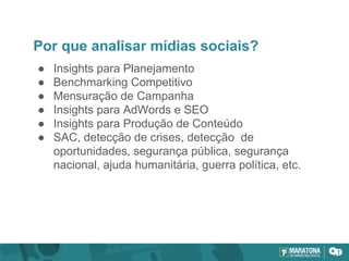 Por que analisar mídias sociais?
● Insights para Planejamento
● Benchmarking Competitivo
● Mensuração de Campanha
● Insights para AdWords e SEO
● Insights para Produção de Conteúdo
● SAC, detecção de crises, detecção de
oportunidades, segurança pública, segurança
nacional, ajuda humanitária, guerra política, etc.
 