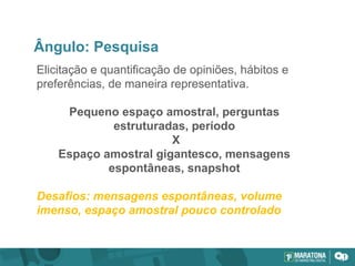 Ângulo: Pesquisa
Elicitação e quantificação de opiniões, hábitos e
preferências, de maneira representativa.
Pequeno espaço amostral, perguntas
estruturadas, período
X
Espaço amostral gigantesco, mensagens
espontâneas, snapshot
Desafios: mensagens espontâneas, volume
imenso, espaço amostral pouco controlado
 