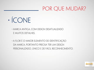 por que mudar?
• ícone
• Marca antiga, com design desatualizado
e muitos detalhes.
• A FLOR é o maior elemento de identiﬁcação
da Marca, portanto precisa ter um design
personalizado, único e de fácil reconhecimento.
 