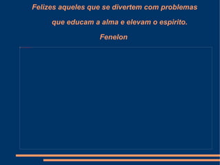 Felizes aqueles que se divertem com problemas   que educam a alma e elevam o espirito. Fenelon 