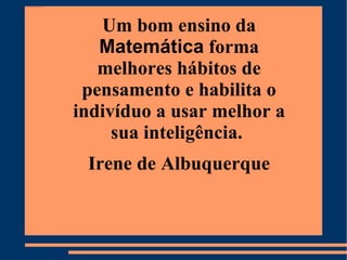 Um bom ensino da  Matemática  forma melhores hábitos de pensamento e habilita o indivíduo a usar melhor a sua inteligência.  Irene de Albuquerque 