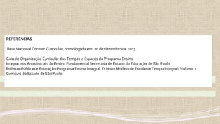 REFERÊNCIAS
Base Nacional Comum Curricular, homologada em 20 de dezembro de 2017
Guia de Organização Curricular dos Tempos e Espaços do Programa Ensino
Integral nos Anos iniciais do Ensino Fundamental Secretaria de Estado da Educação de São Paulo
Políticas Públicas e Educação-Programa Ensino Integral: O Novo Modelo de Escola de Tempo Integral- Volume 2
Currículo do Estado de São Paulo
 