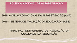 POLÍTICA NACIONAL DE ALFABETIZAÇÃOPOLÍTICA NACIONAL DE ALFABETIZAÇÃO
2016- AVALIAÇÃO NACIONAL DA ALFABETIZAÇÃO (ANA)
2019 – SISTEMA DE AVALIAÇÃO DA EDUCAÇÃO (SAEB)
PRINCIPAL INSTRUMENTO DE AVALIAÇÃO DA
QUALIDADE DA EDUCAÇÃO
 