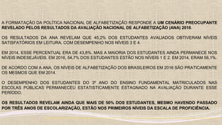 A FORMATAÇÃO DA POLÍTICA NACIONAL DE ALFABETIZAÇÃO RESPONDE A UM CENÁRIO PREOCUPANTE
REVELADO PELOS RESULTADOS DA AVALIAÇÃO NACIONAL DE ALFABETIZAÇÃO (ANA) 2016.
OS RESULTADOS DA ANA REVELAM QUE 45,2% DOS ESTUDANTES AVALIADOS OBTIVERAM NÍVEIS
SATISFATÓRIOS EM LEITURA, COM DESEMPENHO NOS NÍVEIS 3 E 4.
EM 2014, ESSE PERCENTUAL ERA DE 43,8%. MAS A MAIORIA DOS ESTUDANTES AINDA PERMANECE NOS
NÍVEIS INDESEJÁVEIS. EM 2016, 54,7% DOS ESTUDANTES ESTÃO NOS NÍVEIS 1 E 2. EM 2014, ERAM 56,1%.
DE ACORDO COM A ANA, OS NÍVEIS DE ALFABETIZAÇÃO DOS BRASILEIROS EM 2016 SÃO PRATICAMENTE
OS MESMOS QUE EM 2014.
O DESEMPENHO DOS ESTUDANTES DO 3º ANO DO ENSINO FUNDAMENTAL MATRICULADOS NAS
ESCOLAS PÚBLICAS PERMANECEU ESTATISTICAMENTE ESTAGNADO NA AVALIAÇÃO DURANTE ESSE
PERÍODO.
OS RESULTADOS REVELAM AINDA QUE MAIS DE 50% DOS ESTUDANTES, MESMO HAVENDO PASSADO
POR TRÊS ANOS DE ESCOLARIZAÇÃO, ESTÃO NOS PRIMEIROS NÍVEIS DA ESCALA DE PROFICIÊNCIA.
http://portal.inep.gov.br/artigo/-/asset_publisher/B4AQV9zFY7Bv/content/mec-anuncia-politica-nacional-de-alfabetizacao-para-reverter-quadro-de-estagnacao-na-aprendizagem/21206
 