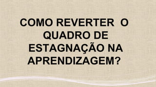 COMO REVERTER O
QUADRO DE
ESTAGNAÇÃO NA
APRENDIZAGEM?
 