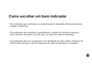 Um indicador que conduzam ao comportamento desejado, direcionando para
atingir os objetivos;
Um indicador deve confiável, quantificável e medido de maneira continua.
Deve mostrar um índice ou uma taxa, ou invés de valores absolutos;
Um indicador deve ser comparável e ter facilidade de obter dados similares de
referenciais externos, seja de empresas do ramo ou próximas ao negocio;
 